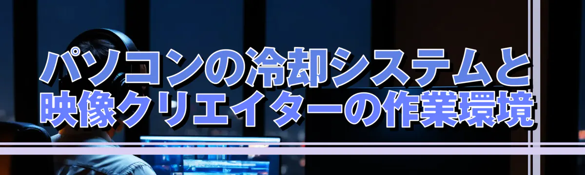 パソコンの冷却システムと映像クリエイターの作業環境