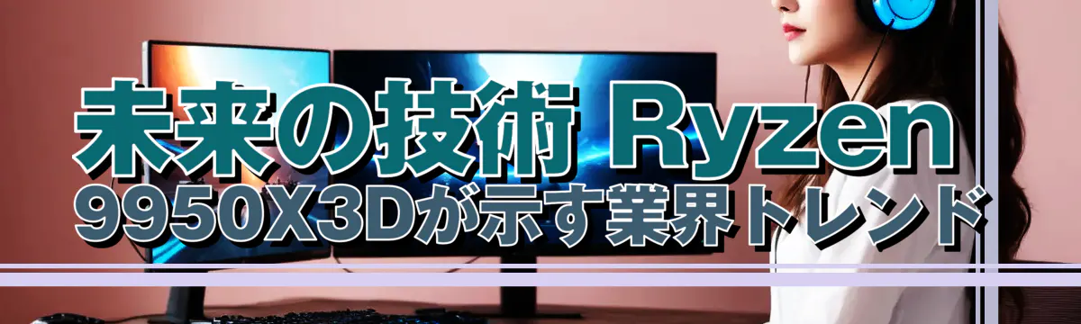 未来の技術 Ryzen 9950X3Dが示す業界トレンド