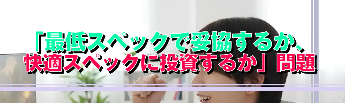 「最低スペックで妥協するか、快適スペックに投資するか」問題